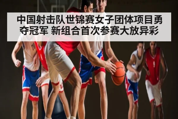 中国射击队世锦赛女子团体项目勇夺冠军 新组合首次参赛大放异彩