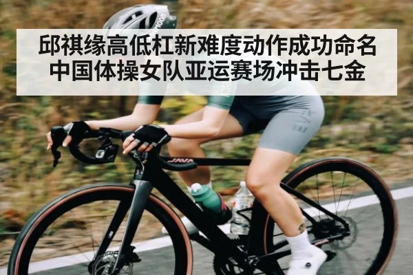邱祺缘高低杠新难度动作成功命名 中国体操女队亚运赛场冲击七金