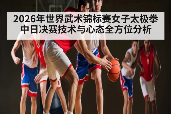 2026年世界武术锦标赛女子太极拳中日决赛技术与心态全方位分析